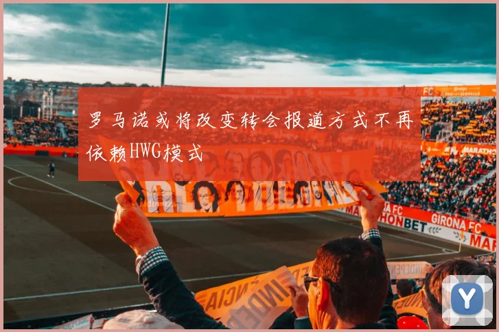 罗马诺或将改变转会报道方式不再依赖HWG模式