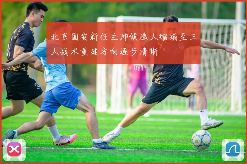 北京国安新任主帅候选人缩减至三人战术重建方向逐步清晰