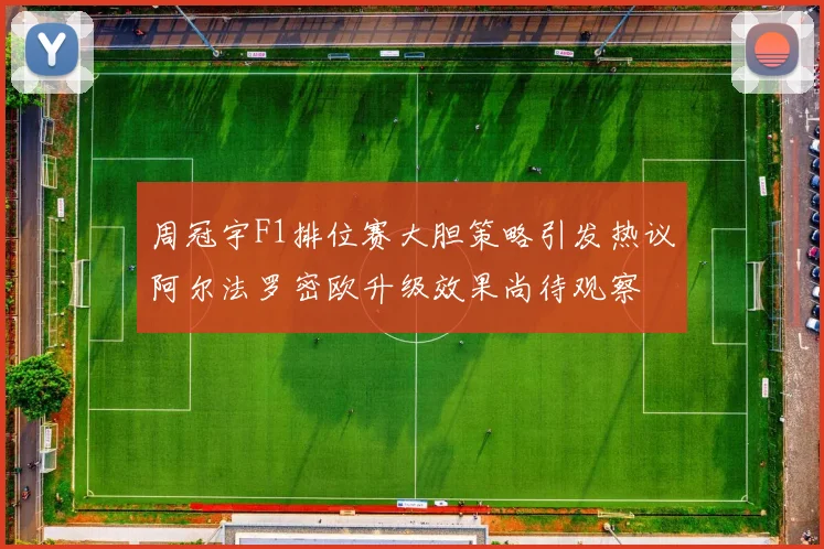 周冠宇F1排位赛大胆策略引发热议阿尔法罗密欧升级效果尚待观察