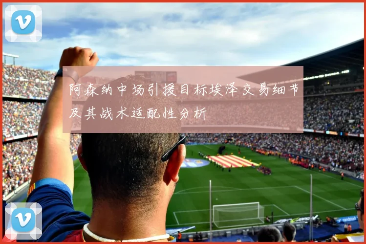 阿森纳中场引援目标埃泽交易细节及其战术适配性分析