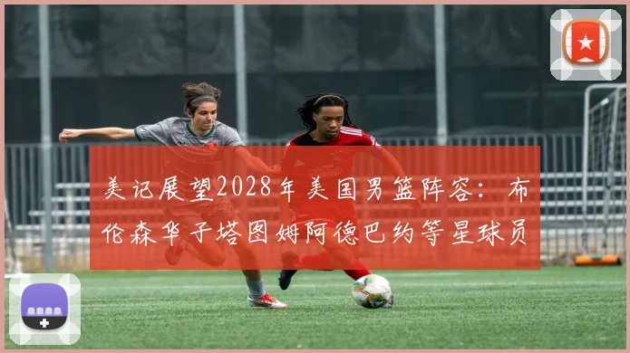 美记展望2028年美国男篮阵容：布伦森华子塔图姆阿德巴约等星球员齐聚
